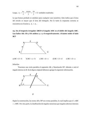 60
12
2
24
2
)4)(6(
2
====
ba
ATLuego, unidades cuadradas.
pro ce cas o i rea
el círculo es mayor que el área del triángulo. Por lo tanto la respuesta correcta se
.
3. En el trapecio irregular ABCD el ángulo ADC es el doble del ángulo ABC.
os lados AB, CD y mide a, c y d respectivamente. ¿Cuánto mide el lado
C?
figura original debemos agregar la siguiente información.
mplica que el ∠ABC
= ∠DPC. Por otra parte, la clasificación de ángulos menciona que ángulos alternos internos
Lo que hemos bado se satisfa para cualquier o numérico. Est ndica que el á
d
encuentra en el inciso a, TC AA >
2
L DA n
B
a) BC = d + b b) BC = a + b c) BC = d + c d) BC = d + d e) BC = d + a
Solución:
Tracemos una recta paralela al segmento AB, y llamémosla DP. Además x será el
ángulo interno en B. En la
A
B C
D
a
d
c
P
A
B C
D
a
d
c
x
Según la construcción, las rectas AB y DP son rectas paralelas, lo cual i
 
