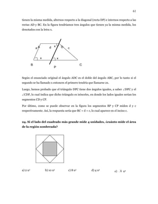 61
tienen la misma medida, alternos respecto a la diagonal (recta DP) e internos respecto a las
rectas AD y BC. En la figura tendríamos tres ángulos que tienen ya la misma medida, los
denotados con la letra x.
egún el e gulo ADC es el doble del ángulo ABC, por lo tanto si el
egundo se ha llamado x entonces el primero tendría que llamarse 2x.
que el triángulo DPC tiene dos ángulos iguales, a saber ∠DPC y el
CDP, lo cual indica que dicho triángulo es isósceles, en donde los lados iguales serían los
tos CD y C
or último, como se puede observar en la figura los segmentos BP y CP miden d y c
ente. Así, la respuesta sería que BC = d + c, lo cual aparece en el inciso c.
, ¿cuánto mide el área
e la región sombreada?
e)
A
B C
Da d c
x
P
x
x
S nunciado original el án
s
Luego, hemos probado
∠
segmen P.
P
respectivam
24. Si el lado del cuadrado más grande mide 4 unidades
d
a) 2 u2 b) 10 u2 c) 8 u2 d) 4 u2
8 u2
 