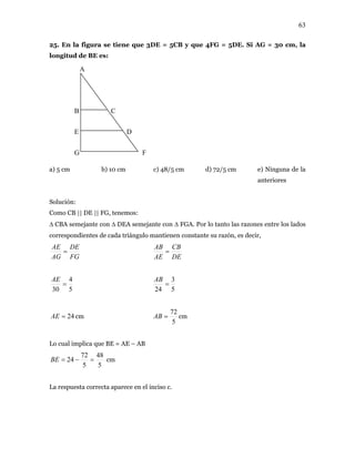 63
25. En la figura se tiene que 3DE = 5CB y que 4FG = 5DE. Si AG = 30 cm, la
longitud de BE es:
c) 48/5 cm d) 72/5 cm e) Ninguna de la
anteriores
∆ CBA semejante con ∆ DEA semejante con ∆ FGA. Por lo tanto las razones entre los lados
correspondientes de cada triángulo mantienen constante su razón, es decir,
a) 5 cm b) 10 cm
Solución:
Como CB || DE || FG, tenemos:
FG
DE
AG
AE
=
DE
CB
AE
AB
=
5
4
30
=
AE
5
3
24
=
AB
24=AE cm
5
72
=AB cm
plica que BE = AE – ABLo cual im
5
4872
5
24 =−=BE cm
La respuesta correcta aparece en el inciso c.
A
B
E
G
C
D
F
 