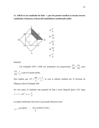 65
27. ABCD es un cuadrado de lado ; por los puntos medios se trazan nuevos
cuadrados. Entonces, el área del cuadrilátero sombreado mide:
Solución:
os EAF y DAB
a
A
B
C
D
E F
a)
8
2
a
b)
16
3 2
a
c)
32
5 2
a
d)
8
5 2
a
H G
Los triángul son semejantes con proporciones
DADB
= , pero
EAEF
2
1
=
EA
, y que E es punto medio.
DA
Esto implica que
2
2aDB
EF == , lo cual se obtiene también por el Teorema de
2
Pitágoras sobre el triángulo AFE.
diagonal igual a EF, luegoPor otra parte, el cuadrado más pequeño de lado s, tiene
2
222 a
sEFss =⇒=+ .
a región sombreada, tiene área A, que puede obtenerse comoL
4
dodeladosáreacuadraáreaABCD
A
−
=
e)
9
2
a
s
Área cuadrado de lado s
 