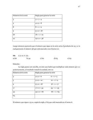 67
Números de la serie generar la serieRegla para
3 3 + 1 = 4
4 4 x 2 = 8
8 8 + 1 = 9
9 9 x 2 = 18
18 18 + 1 = 19
19 19 x 2 = 38
Luego entonces pa que el núm e sigue en la sería el producto de 19 y 2, lo
ual generaría el número 38 que está marcado con el inciso (c).
29.
e) 63
lución:
La regla parece ser sencilla, en este caso habrá que multiplicar cada número por 2 y
steriormente, al resultado r
meros de la serie
recería ero qu serie
c
3, 5, 9, 17, 33...
a) 66 b) 34 c) 60 d) 65
So
po estarle la unidad, esto es:
Nú Regla para generar la serie
3 3 x 2 = 6 6 – 1 = 5
5 5 x 2 = 10 10 – 1 = 9
9 9 x 2 = 18 18 – 1 = 17
17 17 x 2 = 34 34 – 1 = 33
33 33 x 2 = 66 66 – 1 = 65
65
El número que sig es, según la el 65 que es en el in .ue a 33 regla, tá marcado ciso d
 