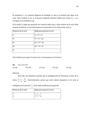 69
Si sumamos 9 + 12, entonces llegamos al resultado 21, que es el número que sigue en la
serie. Para verificar si ese es el proceso indicado entonces habría que sumar 21 + 12 y
rie debe
con tal la misma serie, esto es,
meros de la serie enerar la serie
averiguar si el resultado es 33.
En la tabla, la regla que parecería ser correcta indica que a cada número de la se
sumarse el número 12 de generar el consecutivo en
Nú Regla para g
9 9 + 12 = 21
21 21 + 12 = 33
33 33 + 12 = 45
45 45 + 12 = 57
57
Así el número que sigue a la serie es 57, el cual aparece en el inciso e.
/3, 1/9, 1/
) 1/51 b) 1/81 c) 1/30 d) 1/33 e) 1/35
Solució
Para este c
forma
32. 1 27...
a
n:
aso debemos recordar que la multiplicación de fracciones se hace de la
bddb
acc
x
a
= . Particularmente, parece que cada número propuesto en la serie se
ción
3
1
.multiplica por la frac E iente.
Números de la serie Regla para generar la serie
n la tabla tendríamos lo sigu
3
1
9
1
3
1
3
1
=x
 