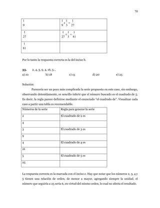 70
9
1
27
1
3
1
9
1
=x
27
1
81
1
3
1
27
1
=x
81
1
Por lo tanto la respuesta correcta es la del inciso b.
3. 2, 4, 3, 9, 4, 16, 5...
b) 18 c) 15 d) 20 e) 25
ferir que el número buscado es el cuadrado de 5.
ece defin el cuadrado de”. Visualizar cada
so a partir una tabla es recom
úmeros de la serie egla para generar la serie
3
a) 10
Solución:
Parecería ser un poco más complicada la serie propuesta en este caso, sin embargo,
observando detenidamente, es sencillo in
Es decir, la regla par irse mediante el enunciado “
ca endable.
N R
2 El cuadrado de 2 es
4
3 El cuadrado de 3 es
9
4 El cuadrado de 4 es
16
5 El cuadrado de 5 es
25
La respuesta correcta es la marcada con el inciso e. Hay que notar que los números 2, 3, 4 y
5 tienen una relación de orden, de menor a mayor, agregando siempre la unidad, el
úmero que seguiría a 25 sería 6, en virtud del mismo orden, lo cual no afecta el resultado.n
 