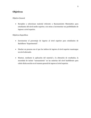 8
Objetivos
Objetivo General
• Recopilar y seleccionar material referente a Razonamiento Matemático para
estudiantes del nivel medio superior, con miras a incrementar sus posibilidades de
ingreso a nivel superior.
Objetivos Específicos
• Incrementar el porcentaje de ingreso al nivel superior para estudiantes de
Bachilleres “Experimental”.
• Diseñar un proceso con el que los índices de ingreso al nivel superior mantengan
un nivel adecuado.
• Mostrar, mediante la aplicación del material y la obtención de resultados, la
necesidad de incluir “razonamiento” en las materias del nivel bachillerato para
cubrir dicha sección en el examen general de ingreso al nivel superior.
 