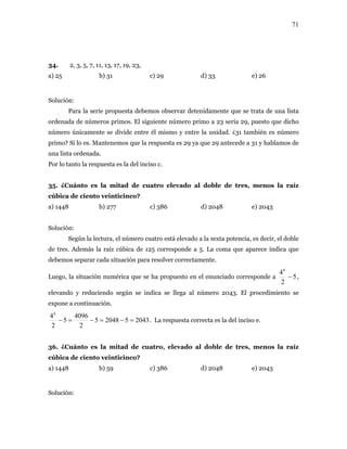 71
34. 2, 3, 5, 7, 11, 13, 17, 19, 23,
b) 31 c) 29 d) 33 e) 26
se divide entre él mismo y entre la unidad. ¿31 también es número
sta es 29 ya que 29 antecede a 31 y hablamos de
na lista ordenada.
ánto es ad de cu levado al es,
úbica de ciento veinticinco?
b) 277 c) 386 d) 2048 e) 2043
ta potencia, es decir, el doble
de tres. Además la raíz cúbica de 125 corresponde a 5. La coma que aparece indica que
Luego, la situación numérica que se ha propuesto en el enunciado corresponde a
a) 25
Solución:
Para la serie propuesta debemos observar detenidamente que se trata de una lista
ordenada de números primos. El siguiente número primo a 23 sería 29, puesto que dicho
número únicamente
primo? Si lo es. Mantenemos que la respue
u
Por lo tanto la respuesta es la del inciso c.
35. ¿Cu la mit atro e doble de tr menos la raíz
c
a) 1448
Solución:
Según la lectura, el número cuatro está elevado a la sex
debemos separar cada situación para resolver correctamente.
5
2
46
− ,
elevando y reduciendo según se indica se llega al número 2043. El procedimiento se
expone a continuación.
2043520485
22
4096
5
6
=−=−=− . La respuesta correcta es la del inciso e.
ánto es tad de cu levado a e tres, la raíz
úbica de ciento veinticinco?
b) 59 c) 386 d) 2048 e) 2043
4
36. ¿Cu la mi atro, e l doble d menos
c
a) 1448
Solución:
 