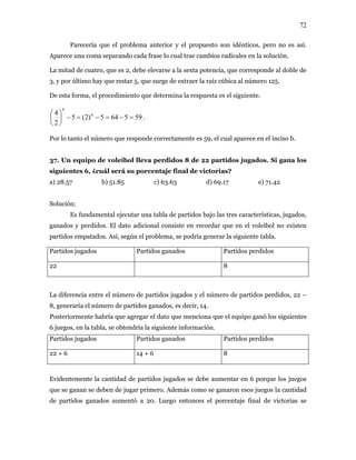 72
Parecería que el problema anterior y el propuesto son idénticos, pero no es así.
Aparece una coma separando cada frase lo cual trae cambios radicales en la solución.
nde al doble de
3, y por último hay que restar 5, que surge de extraer la raíz cúbica al número 125.
De esta forma, el procedimiento q determina la respuesta es el siguiente.
La mitad de cuatro, que es 2, debe elevarse a la sexta potencia, que correspo
ue
595645)2(5
2
4 6
6
=−=−=−⎟
⎞
⎜
⎛
.
⎠
quipo d ol lleva s 8 de 2 os jugados. Si gana los
iguientes 6, ¿cuál será su porcentaje final de victorias?
b) 51.85 c) 63.63 d) 69.17 e) 71.42
, jugados,
os. El dato a recordar no existen
, según el problema, se podría generar la siguiente tabla.
artidos jugados Partidos ganados Partidos perdidos
⎝
Por lo tanto el número que responde correctamente es 59, el cual aparece en el inciso b.
37. Un e e voleib perdido 2 partid
s
a) 28.57
Solución:
Es fundamental ejecutar una tabla de partidos bajo las tres características
ganados y perdid dicional consiste en que en el voleibol
partidos empatados. Así
P
22 8
La diferencia entre el número de partidos jugados y el número de partidos perdidos, 22 –
8, generaría el número de partidos ganados, es decir, 14.
Posteriormente habría que agr enciona que el equipo ganó los siguientes
s, en la tabla, se obtendría la siguiente información.
Partidos ganados Partidos perdidos
egar el dato que m
6 juego
Partidos jugados
22 + 6 14 + 6 8
Evidentemente la cantidad de partidos jugados se debe aumentar en 6 porque los juegos
que se ganan se deben de jugar primero. Además como se ganaron esos juegos la cantidad
de partidos ganados aumentó a 20. Luego entonces el porcentaje final de victorias se
 