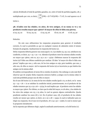 73
calcula dividiendo el total de partidos ganados, 20, entre el total de partidos jugados, 28, y
multiplicando por 100, es decir, 42.71)100)(7142.0()100(
26
20
==⎟
⎠
⎞
⎜
⎝
⎛
, lo cual aparece en el
ciso e.
y su
sult 136 r de ellos le falta un
) 25, 25, 22 b) 24, 24, 24 c) 23, 23, 26 d) 22, 22, 28 e) 18, 24, 30
Solució
admisión existe el mismo
Así la respuesta del inciso (a) es incorrecta ya que habría dos
habría 3 amigos con la misma edad, lo
aso (e) el producto, 18 x 24 x 30 = 12960, lo cual es menor que
sí la repuesta que debemos elegir, según lo analizado anteriormente, es la del inciso (c).
in
38. ¿Cuáles son las edades, en años, de tres amigos, si su suma es 72
producto re a mayor que 00? Al mayo a pierna.
a
n:
En este caso utilizaremos las respuestas propuestas para generar el resultado
correcto, lo cual es permitido ya que en cualquier examen de
formato de pregunta. Analizaremos la respuesta del inciso (a).
Dicha respuesta debería generar una suma igual a 72. Las edades 25, 25 y 22, satisfacen esa
condición, es decir, 25 + 25 + 22 = 72. Además el producto entre las mismas edades resulta
ser mayor que 13600, esto es, 25 x 25 x 22 = 13750. ¿Debemos marcar la respuesta del
inciso (a)? Falta una última condición por analizar. El dato “al mayor de ellos le falta una
pierna” implica que uno, y sólo uno, de los tres amigos es cojo, pero también, que uno, y
sólo uno, de ellos es mayor.
amigos con la misma edad.
El análisis correspondiente al inciso (b) es similar al anterior. Sin embargo es aún más fácil
observar que de aceptar dicha respuesta entonces
cual está prohibido porque uno de ellos es mayor.
En el caso del inciso (c), la suma de las tres edades resulta igual a 72, es decir, en la suma
23 + 23 + 26 = 72 se satisface la condición inicial, posteriormente, en el producto de las
edades tenemos que 23 x 23 x 26 = 13754, lo cual implica que el producto entre las edades
es mayor que 13600. Por último, es claro que la edad del mayor, es 26 años, y las edades de
los otros dos amigos son 23 y 23 años, lo cual no genera alguna contradicción. Queda
pendiente analizar los casos (d) y (e). En el primer caso, (d), el producto de las edades
resulta ser menor que 13600, es decir, 22 x 22 x 28 = 13552, lo cual es indicador para no
elegir esa respuesta. En el c
lo propuesto inicialmente.
A
 