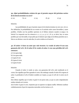 74
39. ¿Qué probabilidades existen de que el premio mayor del próximo sorteo
otería ter o?
) .00 b) .10 c) .25 d) .50 e) .35
Solució
última posición sea 0.
sto es un décimo o uno de cada diez, lo cual se indica en el inciso b.
del 10%. Si el señor B lo vende al señor A con una pérdida del 10%
a
) A gana $ 900
Solució
A perdiendo el 10%, B habrá vendido en $ 9900, ya que el 10% de $ 11000 son $
señor A ganó $ 100 pesos más, ya que su auto originalmente
illa. Debemos analizar
de la l mine en cer
a
n:
Las posibilidades de que el premio mayor de la lotería termine en cero son 1 de 10.
Por definición, la probabilidad de un evento es el cociente entre casos favorables y casos
posibles. ¿Cuáles son las posibles opciones en el último número cuando se juega a la
lotería? La respuesta son los números 0, 1, 2, 3, 4, 5, 6, 7, 8, 9, es decir, hay 10 casos
posibles por uno favorable, el que pide que el número que salga en la
E
40. El señor A tiene un auto que vale $10000. Lo vende al señor B con una
ganancia
entonces
a) A no gana algo
b) A no gana nad
c) A gana $ 100
d) A gana $ 1000
e
n:
Cuando el señor A vende su auto, con ganancias del 10%, está vendiendo en $
11000. Eso significa que lleva ganados $ 1000. Sin embargo cuando el señor B lo regresa al
señor
1100.
Esto último significa que el
estaba valuado en $ 10000.
Así el señor A gana $ 1100, respuesta que no aparece en alguna cas
cuidadosamente el par de respuestas marcadas con los incisos a y b.
 