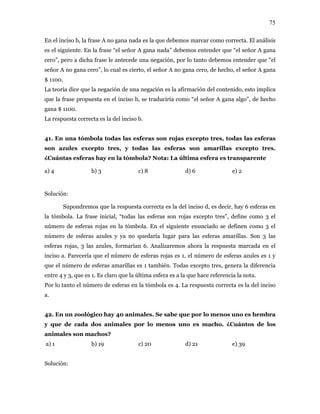 75
En el inciso b, la frase A no gana nada es la que debemos marcar como correcta. El análisis
es el siguiente. En la frase “el señor A gana nada” debemos entender que “el señor A gana
cero”, pero a dicha frase le antecede una negación, por lo tanto debemos entender que "el
que la negación de una negación es la afirmación del contenido, esto implica
traduciría como “el señor A gana algo”, de hecho
ana $ 1100.
as
azules excepto tres, y todas las esferas son amarillas excepto tres.
Cuántas esferas hay en la tómbola? Nota: La última esfera es transparente
b) 3 c) 8 d) 6 e) 2
es 1 y
re 4 y 3, que es 1. Es claro que la última esfera es a la que hace referencia la nota.
or lo tanto el número de esferas en la tómbola es 4. La respuesta correcta es la del inciso
40 animales. Se sabe que por lo menos uno es hembra
e de cada nimales p nos un o. ¿C os de los
nimales son machos?
b) 19 c) 20 d) 21 e) 39
Solución:
señor A no gana cero”, lo cual es cierto, el señor A no gana cero, de hecho, el señor A gana
$ 1100.
La teoría dice
que la frase propuesta en el inciso b, se
g
La respuesta correcta es la del inciso b.
41. En una tómbola todas las esferas son rojas excepto tres, todas las esfer
son
¿
a) 4
Solución:
Supondremos que la respuesta correcta es la del inciso d, es decir, hay 6 esferas en
la tómbola. La frase inicial, “todas las esferas son rojas excepto tres”, define como 3 el
número de esferas rojas en la tómbola. En el siguiente enunciado se definen como 3 el
número de esferas azules y ya no quedaría lugar para las esferas amarillas. Son 3 las
esferas rojas, 3 las azules, formarían 6. Analizaremos ahora la respuesta marcada en el
inciso a. Parecería que el número de esferas rojas es 1, el número de esferas azules
que el número de esferas amarillas es 1 también. Todas excepto tres, genera la diferencia
ent
P
a.
42. En un zoológico hay
y qu dos a or lo me o es mach uánt
a
a) 1
 