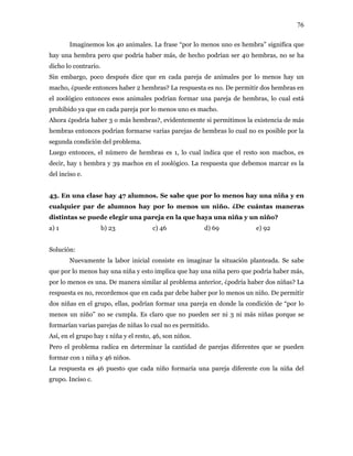 76
Imaginemos los 40 animales. La frase “por lo menos uno es hembra” significa que
hay una hembra pero que podría haber más, de hecho podrían ser 40 hembras, no se ha
dicho lo contrario.
Sin embargo, poco después dice que en cada pareja de animales por lo menos hay un
macho, ¿puede entonces haber 2 hembras? La respuesta es no. De permitir dos hembras en
el zoológico entonces esos animales podrían formar una pareja de hembras, lo cual está
prohibido ya que en cada pareja por lo menos uno es macho.
Ahora ¿podría haber 3 o más hembras?, evidentemente si permitimos la existencia de más
hembras entonces podrían formarse varias parejas de hembras lo cual no es posible por la
segunda condición del problema.
Luego entonces, el número de hembras es 1, lo cual indica que el resto son machos, es
decir, hay 1 hembra y 39 machos en el zoológico. La respuesta que debemos marcar es la
del inciso e.
43. En una clase hay 47 alumnos. Se sabe que por lo menos hay una niña y en
cualquier par de alumnos hay por lo menos un niño. ¿De cuántas maneras
distintas se puede elegir una pareja en la que haya una niña y un niño?
a) 1 b) 23 c) 46 d) 69 e) 92
Solución:
Nuevamente la labor inicial consiste en imaginar la situación planteada. Se sabe
que por lo menos hay una niña y esto implica que hay una niña pero que podría haber más,
por lo menos es una. De manera similar al problema anterior, ¿podría haber dos niñas? La
respuesta es no, recordemos que en cada par debe haber por lo menos un niño. De permitir
dos niñas en el grupo, ellas, podrían formar una pareja en donde la condición de “por lo
menos un niño” no se cumpla. Es claro que no pueden ser ni 3 ni más niñas porque se
formarían varias parejas de niñas lo cual no es permitido.
Así, en el grupo hay 1 niña y el resto, 46, son niños.
Pero el problema radica en determinar la cantidad de parejas diferentes que se pueden
formar con 1 niña y 46 niños.
La respuesta es 46 puesto que cada niño formaría una pareja diferente con la niña del
grupo. Inciso c.
 