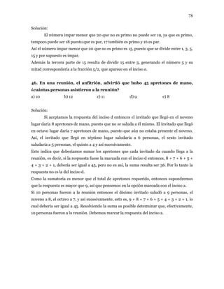 78
Solución:
El número impar menor que 20 que no es primo no puede ser 19, ya que es primo,
tampoco puede ser 18 puesto que es par, 17 también es primo y 16 es par.
Así el número impar menor que 20 que no es primo es 15, puesto que se divide entre 1, 3, 5,
15 y por supuesto es impar.
Además la tercera parte de 15 resulta de dividir 15 entre 3, generando el número 5 y su
mitad correspondería a la fracción 5/2, que aparece en el inciso e.
46. En una reunión, el anfitrión, advirtió que hubo 45 apretones de mano,
¿cuántas personas asistieron a la reunión?
a) 10 b) 12 c) 11 d) 9 e) 8
Solución:
Si aceptamos la respuesta del inciso d entonces el invitado que llegó en el noveno
lugar daría 8 apretones de mano, puesto que no se saluda a él mismo. El invitado que llegó
en octavo lugar daría 7 apretones de mano, puesto que aún no estaba presente el noveno.
Así, el invitado que llegó en séptimo lugar saludaría a 6 personas, el sexto invitado
saludaría a 5 personas, el quinto a 4 y así sucesivamente.
Esto indica que deberíamos sumar los apretones que cada invitado da cuando llega a la
reunión, es decir, si la respuesta fuese la marcada con el inciso d entonces, 8 + 7 + 6 + 5 +
4 + 3 + 2 + 1, debería ser igual a 45, pero no es así, la suma resulta ser 36. Por lo tanto la
respuesta no es la del inciso d.
Como la sumatoria es menor que el total de apretones requerido, entonces supondremos
que la respuesta es mayor que 9, así que pensemos en la opción marcada con el inciso a.
Si 10 personas fueron a la reunión entonces el décimo invitado saludó a 9 personas, el
noveno a 8, el octavo a 7, y así sucesivamente, esto es, 9 + 8 + 7 + 6 + 5 + 4 + 3 + 2 + 1, lo
cual debería ser igual a 45. Resolviendo la suma es posible determinar que, efectivamente,
10 personas fueron a la reunión. Debemos marcar la respuesta del inciso a.
 