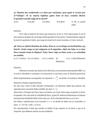 79
47. Ramiro fue condenado a 6 años por asesinato, pero ganó $ 10,000 por
el "trabajo". Si su esposa legítima gasta $100 al mes, ¿cuánto dinero
le quedará cuando salga de la cárcel?
a) $ 0 b) $ 280 c) $ 2800 d) $ 3600 e) No se puede
saber
Solución:
En 6 años el número de meses que transcurre es de 72. Si la esposa gasta $ 100 al
mes entonces después de ese tiempo habrá gastado $ 7200 pesos. Cuando Ramiro salga de
la cárcel le quedarán $ 2800, que surge de restar los $ 10000 iniciales y $ 7200. Inciso b.
48. Paco se robó la bicicleta de Jesús. Paco se va en friega con la bicicleta a 35
Km/hr. Jesús carga su 357 mágnum en 8 segundos. ¿Qué tan lejos va a estar
Paco cuando Jesús le dispare? Nota: Paco viaja en línea recta y su velocidad
no cambia.
a) 77. 77 metros b) 7.77 metros c) 777.7 metros d) 77.77
kilómetros
e) 280 kilómetros
Solución:
Debemos recordar que dentro de la física hay un movimiento denominado MRU, en
el cual la velocidad es constante y la trayectoria es una línea recta, la fórmula general de
dicho desplazamiento corresponde a la expresión
t
d
v = , en donde, se involucra velocidad,
distancia y tiempo respectivamente.
En este caso, como el dato buscado corresponde a la distancia, habrá que generar una
expresión para encontrar dicha variable; sin más vtd = .
Ahora bien, el tiempo que Paco viaja es el mismo en el que Jesús carga su pistola, es decir,
8 segundos. Por otra parte la velocidad de Paco, 35 km/hr, deberá transformarse al sistema
internacional dividiendo dicho valor entre 3.6. Así la velocidad de Paco es 9.72 m/s.
Por último, sustituiremos en la ecuación vtd = en donde los datos son ya conocidos, es
decir, 77.76 m.== )8)(/72.9( smd
Por aproximación el dato que resulta es similar al que aparece en el inciso a, que es la
respuesta que debemos marcar en este problema.
 
