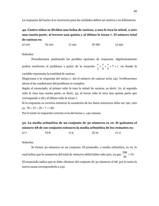 80
La respuesta del inciso d es incorrecta pues las unidades deben ser metros y no kilómetros.
49. Cuatro niños se dividen una bolsa de canicas, a uno le toca la mitad, a otro
una cuarta parte, al tercero una quinta y al último le tocan 7. El número total
de canicas es:
a) 100 b) 120 c) 140 d) 180 e) 250
Solución:
Procederemos analizando las posibles opciones de respuesta. Algebraicamente
podría resolverse el problema a partir de la ecuación x
xxx
=+++ 7
542
en donde la
variable representa la cantidad de canicas.
Elegiremos a la respuesta del inciso c. Así el número de canicas sería 140. Verificaremos
ahora si las condiciones del problema se cumplen.
Según el enunciado, al primer niño le toca la mitad de canicas, es decir, 70; al segundo
niño le toca una cuarta parte, es decir, 35; al tercer niño le toca una quinta parte que
corresponde a 28 y al último niño le tocan 7.
Si la respuesta es correcta entonces la sumatoria de los datos anteriores debe ser 140, esto
es, 1407283570 =+++
Por lo tanto la respuesta correcta es la del inciso c, 140 canicas.
50. La media aritmética de un conjunto de 30 números es 10. Si quitamos el
número 68 de ese conjunto entonces la media aritmética de los restantes es:
a) 7 b) 8 c) 9 d) 10 e) 11
Solución:
Se tienen 30 números en un conjunto. El promedio, o media aritmética, es 10, lo
cual indica que la sumatoria del total de números debió haber sido 300, ya que 10
30
300
= .
El enunciado indica que se debe eliminar del conjunto de 30 números el 68, por lo tanto la
nueva suma correspondería a 232.
 