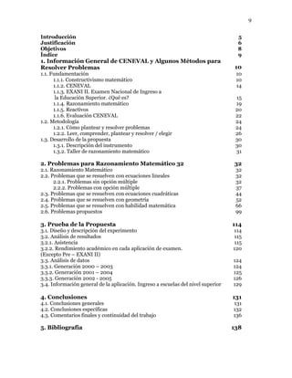 9
Introducción 5
Justificación 6
Objetivos 8
Índice 9
1. Información General de CENEVAL y Algunos Métodos para
Resolver Problemas 10
1.1. Fundamentación 10
1.1.1. Constructivismo matemático 10
1.1.2. CENEVAL 14
1.1.3. EXANI II. Examen Nacional de Ingreso a
la Educación Superior. ¿Qué es? 15
1.1.4. Razonamiento matemático 19
1.1.5. Reactivos 20
1.1.6. Evaluación CENEVAL 22
1.2. Metodología 24
1.2.1. Cómo plantear y resolver problemas 24
1.2.2. Leer, comprender, plantear y resolver / elegir 26
1.3. Desarrollo de la propuesta 30
1.3.1. Descripción del instrumento 30
1.3.2. Taller de razonamiento matemático 31
2. Problemas para Razonamiento Matemático 32 32
2.1. Razonamiento Matemático 32
2.2. Problemas que se resuelven con ecuaciones lineales 32
2.2.1. Problemas sin opción múltiple 32
2.2.2. Problemas con opción múltiple 37
2.3. Problemas que se resuelven con ecuaciones cuadráticas 44
2.4. Problemas que se resuelven con geometría 52
2.5. Problemas que se resuelven con habilidad matemática 66
2.6. Problemas propuestos 99
3. Prueba de la Propuesta 114
3.1. Diseño y descripción del experimento 114
3.2. Análisis de resultados 115
3.2.1. Asistencia 115
3.2.2. Rendimiento académico en cada aplicación de examen.
(Excepto Pre – EXANI II)
120
3.3. Análisis de datos 124
3.3.1. Generación 2000 – 2003 124
3.3.2. Generación 2001 – 2004 125
3.3.3. Generación 2002 - 2005 126
3.4. Información general de la aplicación. Ingreso a escuelas del nivel superior 129
4. Conclusiones 131
4.1. Conclusiones generales 131
4.2. Conclusiones específicas 132
4.3. Comentarios finales y continuidad del trabajo 136
5. Bibliografía 138
 