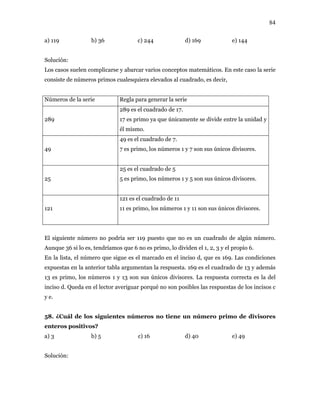 84
a) 119 b) 36 c) 244 d) 169 e) 144
Solución:
Los casos suelen complicarse y abarcar varios conceptos matemáticos. En este caso la serie
consiste de números primos cualesquiera elevados al cuadrado, es decir,
Números de la serie Regla para generar la serie
289
289 es el cuadrado de 17.
17 es primo ya que únicamente se divide entre la unidad y
él mismo.
49
49 es el cuadrado de 7.
7 es primo, los números 1 y 7 son sus únicos divisores.
25
25 es el cuadrado de 5
5 es primo, los números 1 y 5 son sus únicos divisores.
121
121 es el cuadrado de 11
11 es primo, los números 1 y 11 son sus únicos divisores.
El siguiente número no podría ser 119 puesto que no es un cuadrado de algún número.
Aunque 36 si lo es, tendríamos que 6 no es primo, lo dividen el 1, 2, 3 y el propio 6.
En la lista, el número que sigue es el marcado en el inciso d, que es 169. Las condiciones
expuestas en la anterior tabla argumentan la respuesta. 169 es el cuadrado de 13 y además
13 es primo, los números 1 y 13 son sus únicos divisores. La respuesta correcta es la del
inciso d. Queda en el lector averiguar porqué no son posibles las respuestas de los incisos c
y e.
58. ¿Cuál de los siguientes números no tiene un número primo de divisores
enteros positivos?
a) 3 b) 5 c) 16 d) 40 e) 49
Solución:
 