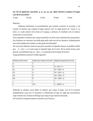 87
60. De la siguiente sucesión: 4, 9, 14, 19, 24. ¿Qué número ocupará el lugar
100 de la sucesión?
a) 499 b) 444 c) 599 d) 549 e) 694
Solución:
Debemos determinar el procedimiento que permite construir la sucesión y así
conocer el número que ocupará el lugar número 100. La regla parece ser “suma 5”, es
decir, si a cada número de la lista se le agrega 5 entonces el resultado será el número
consecutivo en la sucesión.
Para responder al número que ocupe la posición 100 de la serie existirían dos mecanismos.
En el primero se construye una tabla generando cada uno de los números. Evidentemente
esto sería tardado pero tendría un alto grado de efectividad.
Por otra parte debemos observar que para encontrar el segundo número es posible escribir
que 9 = 5(1) + 4, el cual ocupa el segundo lugar de la serie. De la misma forma, para
generar 14 tendríamos que 14 = 5(2) + 4, ocupando el tercer lugar de la serie.
Luego podríamos construir la tabla siguiente
Números de la serie Lugar que ocupa en la serie Regla para generar la serie
4 1
9 2 9 = 5(1) + 4
14 3 14 = 5(2) + 4
19 4 19 = 5(3) + 4
24 5 24 = 5(4) + 4
29 6 29 = 5(5) + 4
... ... ...
x 100 x = 5(99) + 4
Sabiendo lo anterior, para hallar el número que ocupa el lugar 100 de la sucesión
multiplicamos 5 por 99 y le sumamos 4, obteniendo así 499. La regla que encontramos
exige restarle uno al número del lugar que ocupa el que estamos buscando.
Por lo tanto la respuesta aparece marcada con el inciso a.
 