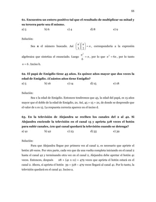 88
61. Encuentra un entero positivo tal que el resultado de multiplicar su mitad y
su tercera parte sea él mismo.
a) 5 b) 6 c) 4 d) 8 e) 9
Solución:
Sea n el número buscado. Así n
nn
=⎟
⎠
⎞
⎜
⎝
⎛
⎟
⎠
⎞
⎜
⎝
⎛
23
, correspondería a la expresión
algebraica que sintetiza el enunciado. Luego n
n
=
6
2
, por lo que , por lo tanto
. Inciso b.
nn 62
=
6=n
62. El papá de Emigdio tiene 45 años. Es quince años mayor que dos veces la
edad de Emigdio. ¿Cuántos años tiene Emigdio?
a) 5 b) 16 c) 14 d) 15 e) 18
Solución:
Sea x la edad de Emigdio. Entonces tendremos que 45, la edad del papá, es 15 años
mayor que el doble de la edad de Emigdio, 2x. Así, 45 = 15 + 2x, de donde se desprende que
el valor de x es 15. La respuesta correcta aparece en el inciso d.
63. En la televisión de Alejandra se reciben los canales del 2 al 42. Si
Alejandra enciende la televisión en el canal 15 y aprieta 518 veces el botón
para subir canales, ¿en qué canal quedará la televisión cuando se detenga?
a) 41 b) 42 c) 23 d) 35 e) 39
Solución:
Para que Alejandra llegue por primera vez al canal 2, es necesario que apriete el
botón 28 veces. Por otra parte, cada vez que da una vuelta completa iniciando en el canal 2
hasta el canal 42 y terminando otra vez en el canal 2, Alejandra debe apretar el botón 41
veces. Entonces, después 28 + (41 x 11) = 479 veces que aprieta el botón estará en el
canal 2. Ahora, si aprieta el botón 39 = 518 – 479 veces llegará al canal 41. Por lo tanto, la
televisión quedará en el canal 41. Inciso a.
 