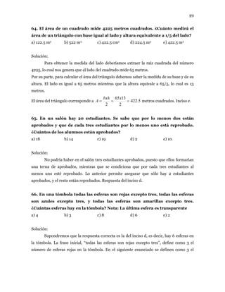 89
64. El área de un cuadrado mide 4225 metros cuadrados. ¿Cuánto medirá el
área de un triángulo con base igual al lado y altura equivalente a 1/5 del lado?
a) 122.5 m2 b) 522 m2 c) 422.5 cm2 d) 224.5 m2 e) 422.5 m2
Solución:
Para obtener la medida del lado deberíamos extraer la raíz cuadrada del número
4225, lo cual nos genera que el lado del cuadrado mide 65 metros.
Por su parte, para calcular el área del triángulo debemos saber la medida de su base y de su
altura. El lado es igual a 65 metros mientras que la altura equivale a 65/5, lo cual es 13
metros.
El área del triángulo corresponde a 5.422
2
1365
2
===
xbxh
A metros cuadrados. Inciso e.
65. En un salón hay 20 estudiantes. Se sabe que por lo menos dos están
aprobados y que de cada tres estudiantes por lo menos uno está reprobado.
¿Cuántos de los alumnos están aprobados?
a) 18 b) 14 c) 19 d) 2 e) 10
Solución:
No podría haber en el salón tres estudiantes aprobados, puesto que ellos formarían
una terna de aprobados, mientras que se condiciona que por cada tres estudiantes al
menos uno esté reprobado. Lo anterior permite asegurar que sólo hay 2 estudiantes
aprobados, y el resto están reprobados. Respuesta del inciso d.
66. En una tómbola todas las esferas son rojas excepto tres, todas las esferas
son azules excepto tres, y todas las esferas son amarillas excepto tres.
¿Cuántas esferas hay en la tómbola? Nota: La última esfera es transparente
a) 4 b) 3 c) 8 d) 6 e) 2
Solución:
Supondremos que la respuesta correcta es la del inciso d, es decir, hay 6 esferas en
la tómbola. La frase inicial, “todas las esferas son rojas excepto tres”, define como 3 el
número de esferas rojas en la tómbola. En el siguiente enunciado se definen como 3 el
 