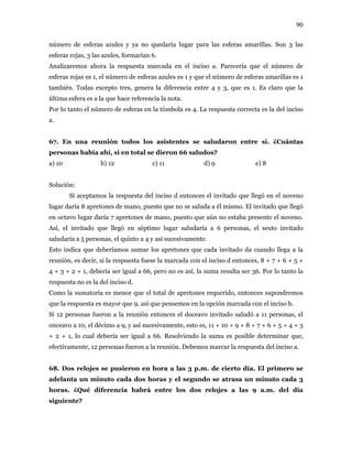 90
número de esferas azules y ya no quedaría lugar para las esferas amarillas. Son 3 las
esferas rojas, 3 las azules, formarían 6.
Analizaremos ahora la respuesta marcada en el inciso a. Parecería que el número de
esferas rojas es 1, el número de esferas azules es 1 y que el número de esferas amarillas es 1
también. Todas excepto tres, genera la diferencia entre 4 y 3, que es 1. Es claro que la
última esfera es a la que hace referencia la nota.
Por lo tanto el número de esferas en la tómbola es 4. La respuesta correcta es la del inciso
a.
67. En una reunión todos los asistentes se saludaron entre sí. ¿Cuántas
personas había ahí, si en total se dieron 66 saludos?
a) 10 b) 12 c) 11 d) 9 e) 8
Solución:
Si aceptamos la respuesta del inciso d entonces el invitado que llegó en el noveno
lugar daría 8 apretones de mano, puesto que no se saluda a él mismo. El invitado que llegó
en octavo lugar daría 7 apretones de mano, puesto que aún no estaba presente el noveno.
Así, el invitado que llegó en séptimo lugar saludaría a 6 personas, el sexto invitado
saludaría a 5 personas, el quinto a 4 y así sucesivamente.
Esto indica que deberíamos sumar los apretones que cada invitado da cuando llega a la
reunión, es decir, si la respuesta fuese la marcada con el inciso d entonces, 8 + 7 + 6 + 5 +
4 + 3 + 2 + 1, debería ser igual a 66, pero no es así, la suma resulta ser 36. Por lo tanto la
respuesta no es la del inciso d.
Como la sumatoria es menor que el total de apretones requerido, entonces supondremos
que la respuesta es mayor que 9, así que pensemos en la opción marcada con el inciso b.
Si 12 personas fueron a la reunión entonces el doceavo invitado saludó a 11 personas, el
onceavo a 10, el décimo a 9, y así sucesivamente, esto es, 11 + 10 + 9 + 8 + 7 + 6 + 5 + 4 + 3
+ 2 + 1, lo cual debería ser igual a 66. Resolviendo la suma es posible determinar que,
efectivamente, 12 personas fueron a la reunión. Debemos marcar la respuesta del inciso a.
68. Dos relojes se pusieron en hora a las 3 p.m. de cierto día. El primero se
adelanta un minuto cada dos horas y el segundo se atrasa un minuto cada 3
horas. ¿Qué diferencia habrá entre los dos relojes a las 9 a.m. del día
siguiente?
 