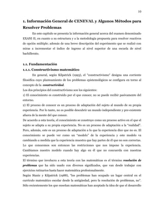10
1. Información General de CENEVAL y Algunos Métodos para
Resolver Problemas
En este capítulo se presenta la información general acerca del examen denominado
EXANI II, en cuanto a su estructura y a la metodología propuesta para resolver reactivos
de opción múltiple; además de una breve descripción del experimento que se realizó con
miras a incrementar el índice de ingreso al nivel superior de una escuela de nivel
bachillerato.
1.1. Fundamentación
1.1.1. Constructivismo matemático
En general, según Kilpatrick (1993), el "constructivismo" designa una corriente
filosófica cuyo planteamiento de los problemas epistemológicos se configura en torno al
concepto de la constructividad.
Los dos principios del constructivismo son los siguientes:
1) El conocimiento es construido por el que conoce; no se puede recibir pasivamente del
entorno.
2) El proceso de conocer es un proceso de adaptación del sujeto al mundo de su propia
experiencia. Por lo tanto, no es posible descubrir un mundo independiente y pre-existente
afuera de la mente del que conoce.
De acuerdo a esta teoría, el conocimiento se construye como un proceso activo en el que el
sujeto se adapta a su propia experiencia. No es un proceso de adaptación a la “realidad”.
Pero, además, este es un proceso de adaptación a lo que la experiencia dice que no es. El
conocimiento se puede ver como un “modelo” de la experiencia y este modelo va
cambiando a medida que la experiencia muestra que hay partes de él que no son correctas.
Lo que conocemos son entonces las restricciones que nos impone la experiencia.
Cambiamos nuestro modelo cuando hay algo en él que no concuerda con nuestras
experiencias.
El término que involucra a esta teoría con las matemáticas es el término resolución de
problemas que ha sido usado con diversos significados, que van desde trabajar con
ejercicios rutinarios hasta hacer matemática profesionalmente.
Según Stanic y Kilpatrick (1988), “los problemas han ocupado un lugar central en el
currículo matemático escolar desde la antigüedad, pero la resolución de problemas, no”.
Sólo recientemente los que enseñan matemáticas han aceptado la idea de que el desarrollo
 