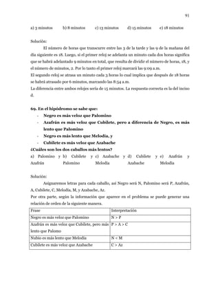 91
a) 3 minutos b) 8 minutos c) 13 minutos d) 15 minutos e) 18 minutos
Solución:
El número de horas que transcurre entre las 3 de la tarde y las 9 de la mañana del
día siguiente es 18. Luego, si el primer reloj se adelanta un minuto cada dos horas significa
que se habrá adelantado 9 minutos en total, que resulta de dividir el número de horas, 18, y
el número de minutos, 2. Por lo tanto el primer reloj marcará las 9:09 a.m.
El segundo reloj se atrasa un minuto cada 3 horas lo cual implica que después de 18 horas
se habrá atrasado por 6 minutos, marcando las 8:54 a.m.
La diferencia entre ambos relojes sería de 15 minutos. La respuesta correcta es la del inciso
d.
69. En el hipódromo se sabe que:
- Negro es más veloz que Palomino
- Azafrán es más veloz que Cubilete, pero a diferencia de Negro, es más
lento que Palomino
- Negro es más lento que Melodía, y
- Cubilete es más veloz que Azabache
¿Cuáles son los dos caballos más lentos?
a) Palomino y
Azafrán
b) Cubilete y
Palomino
c) Azabache y
Melodía
d) Cubilete y
Azabache
e) Azafrán y
Melodía
Solución:
Asignaremos letras para cada caballo, así Negro será N, Palomino será P, Azafrán,
A, Cubilete, C, Melodía, M, y Azabache, Az.
Por otra parte, según la información que aparece en el problema se puede generar una
relación de orden de la siguiente manera.
Frase Interpretación
Negro es más veloz que Palomino N > P
Azafrán es más veloz que Cubilete, pero más
lento que Palomo
P > A > C
Nubio es más lento que Melodía N < M
Cubilete es más veloz que Azabache C > Az
 