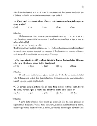 92
Esto último implica que M > N > P > A > C > Az. Luego, los dos caballos más lentos son
Cubilete y Azabache, que aparece como respuesta en el inciso d.
70. ¿Cuál es el tercero de cinco número enteros consecutivos, tales que su
suma sea 695?
a) 128 b) 134 c) 139 d) 140 e) 145
Solución:
Algebraicamente, cinco números enteros consecutivos serían x, x + 1, x + 2, x + 3, x
+ 4. Cuando se suman todos los números el resultado debe ser igual a 695, lo cual se
reduce a la igualdad
x + x + 1 + x + 2 + x + 3 + x + 4 = 695
Resolviendo dicha ecuación tendríamos que x = 137. Sin embargo estamos en búsqueda del
tercero de cinco números consecutivos, en donde si el primero es 137 entonces el tercero
será, agregando la unidad, 139, que aparece en el inciso e.
71. Un comerciante decidió vender a $15.60 la docena de alcachofas. ¿Cuánto
cobró a la clienta que compró cien alcachofas?
a) $ 86 b) $ 112 c) $ 120 d) $ 130 e) $144
Solución:
Obtendremos, mediante una regla de tres directa, el valor de una alcachofa. Así el
valor de la alcachofa será de $1.3. Cuando la clienta decide comprar 100 alcachofas deberá
pagar $ 130, que aparece en el inciso d.
72. Un caracol está en el fondo de un pozo de 12 metros y decide salir. Por el
día sube 5 metros y por la noche baja 2 metros, por lo tanto saldrá en
a) 3 días b) 5 días c) 4 días d) 2 días e) 6 días
Solución:
A partir de la lectura se puede inferir que el caracol, cada día subía 3 metros. El
argumento es el siguiente. Cuando había luz natural, el caracol lograba elevarse 5 metros,
sin embargo cuando llegaba la noche, el mismo, descendía 2 metros según la lectura. Cada
 