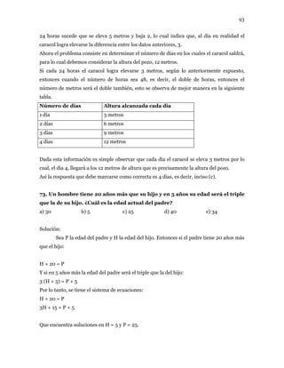 93
24 horas sucede que se eleva 5 metros y baja 2, lo cual indica que, al día en realidad el
caracol logra elevarse la diferencia entre los datos anteriores, 3.
Ahora el problema consiste en determinar el número de días en los cuales el caracol saldrá,
para lo cual debemos considerar la altura del pozo, 12 metros.
Si cada 24 horas el caracol logra elevarse 3 metros, según lo anteriormente expuesto,
entonces cuando el número de horas sea 48, es decir, el doble de horas, entonces el
número de metros será el doble también, esto se observa de mejor manera en la siguiente
tabla.
Número de días Altura alcanzada cada día
1 día 3 metros
2 días 6 metros
3 días 9 metros
4 días 12 metros
Dada esta información es simple observar que cada día el caracol se eleva 3 metros por lo
cual, el día 4, llegará a los 12 metros de altura que es precisamente la altura del pozo.
Así la respuesta que debe marcarse como correcta es 4 días, es decir, inciso (c).
73. Un hombre tiene 20 años más que su hijo y en 5 años su edad será el triple
que la de su hijo. ¿Cuál es la edad actual del padre?
a) 30 b) 5 c) 25 d) 40 e) 34
Solución:
Sea P la edad del padre y H la edad del hijo. Entonces si el padre tiene 20 años más
que el hijo:
H + 20 = P
Y si en 5 años más la edad del padre será el triple que la del hijo:
3 (H + 5) = P + 5
Por lo tanto, se tiene el sistema de ecuaciones:
H + 20 = P
3H + 15 = P + 5
Que encuentra soluciones en H = 5 y P = 25.
 
