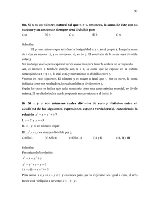 97
80. Si n es un número natural tal que n ≥ 1, entonces, la suma de éste con su
sucesor y su antecesor siempre será divisible por:
a) 2 b) 3 c) 4 d) 6 e) 9
Solución:
El primer número que satisface la desigualdad n ≥ 1, es el propio 1. Luego la suma
de 1 con su sucesor, 2, y su antecesor, 0, es de 3. El resultado de la suma será divisible
entre 3.
Sin embargo vale la pena explorar varios casos mas para tener la certeza de la respuesta.
Así, el número 2 también cumple con n ≥ 1, la suma que se expone en la lectura
corresponde a 2 + 3 + 1, lo cual es 6, y nuevamente es divisible entre 3.
Veamos en caso siguiente. El número 3 es mayor o igual que 1. Por su parte, la suma
indicada tiene por resultado 9, lo cual también se divide entre 3.
Según los casos se indica que cada sumatoria tiene una característica especial, se divide
entre 3. El resultado indica que la respuesta es correcta para el inciso b.
81. Si x y son números reales distintos de cero y distintos entre sí.
¿Cuál(es) de las siguientes expresiones es(son) verdadera(s), conociendo la
relación ?
y
yyxx +=+ 22
I. y2=x 3−=y
II. yx − es un número impar
III. es siempre divisible por 3xyyx −2
a) Sólo I b) Sólo II c) Sólo III d) I y II e) I, II y III
Solución:
Factorizando la relación:
yyxx +=+ 22
0)1)((
022
=++−
=−+−
yxyx
yxyx
Pero como y entonces para que la expresión sea igual a cero, el otro
factor está “obligado a ser cero:
0≠−⇒≠ yxyx
yx −−= 1 .
 
