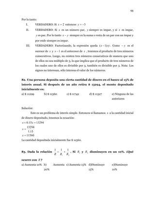 98
Por lo tanto:
I. VERDADERO: Si entonces2=x 3−=y
II. VERDADERO: Si x es un número par, siempre es impar, y siy x es impar,
es par. Por lo tantoy yx − siempre es la suma o resta de un par con un impar y
por ende siempre es impar.
III. VERDADERO: Factorizando, la expresión queda xyx )1( − . Como es el
sucesor de
y−
x y es el antecesor de1−x x , tenemos el producto de tres números
consecutivos. Luego, no existen tres números consecutivos de manera que uno
de ellos no sea múltiplo de 3, lo que implica que el producto de tres números de
los cuales uno de ellos es divisible por 3, también es divisible por 3. Nota: Los
signos no interesan, sólo interesa el valor de los números.
82. Una persona deposita una cierta cantidad de dinero en el banco al 15% de
interés anual. Si después de un año retira $ 13294, el monto depositado
inicialmente es:
a) $ 11299 b) $ 11560 c) $ 11742 d) $ 11327 e) Ninguna de las
anteriores
Solución:
Este es un problema de interés simple. Entonces si llamamos x a la cantidad inicial
de dinero depositado, tenemos la ecuación:
11560
15.1
13294
1329415.0
=
=
=+
x
x
xx
La cantidad depositada inicialmente fue $ 11560.
83. Dada la relación
21
111
RRR
+= . Si y disminuyen en un 10%. ¿Qué
ocurre con
1R 2R
R ?
a) Aumenta 10% b) Aumenta
20%
c) Aumenta 15% d)Disminuye
15%
e)Disminuye
10%
 