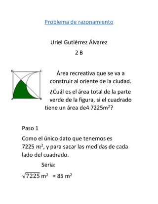 Problema de razonamiento
Uriel Gutiérrez Álvarez
2 B
Área recreativa que se va a
construir al oriente de la ciudad.
¿Cuál es el área total de la parte
verde de la figura, si el cuadrado
tiene un área de4 7225m2?
Paso 1
Como el único dato que tenemos es
7225 𝑚2, y para sacar las medidas de cada
lado del cuadrado.
Seria:
√7225 m2 = 85 m2
 