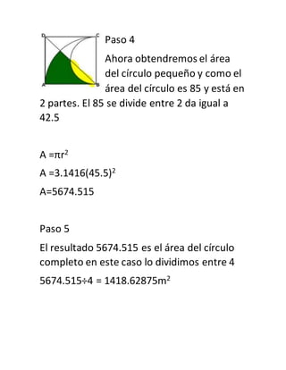 Paso 4
Ahora obtendremos el área
del círculo pequeño y como el
área del círculo es 85 y está en
2 partes. El 85 se divide entre 2 da igual a
42.5
A =πr2
A =3.1416(45.5)2
A=5674.515
Paso 5
El resultado 5674.515 es el área del círculo
completo en este caso lo dividimos entre 4
5674.515÷4 = 1418.62875m2
 