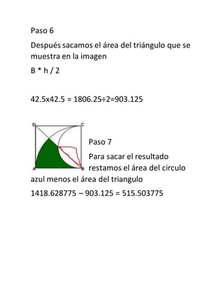 Paso 6
Después sacamos el área del triángulo que se
muestra en la imagen
B * h / 2
42.5x42.5 = 1806.25÷2=903.125
Paso 7
Para sacar el resultado
restamos el área del circulo
azul menos el área del triangulo
1418.628775 – 903.125 = 515.503775
 