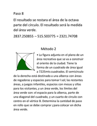 Paso 8
El resultado se restara el área de la octava
parte del círculo. El resultado será la medida
del área verde.
2837.250855 – 515.503775 = 2321.74708
Método 2
• La figura adjunta en el plano de un
área recreativa que se va a construir
al oriente de la ciudad. Tiene la
forma de un cuadrado de área igual
a 7225mts cuadrados. El semicírculo
de la derecha está destinado a una alberca con áreas
de regaderas y espacios para tomar l sol; las restantes
áreas, a juegos infantiles, espacios con mesas y sillas
para los visitantes, y un área verde, los límites del
área verde son: el espacio para la alberca, parte de
una diagonal del cuadrado, y un cuarto de circulo con
centro en el vértice B. Determina la cantidad de paso
en rollo que se debe comprar ¿para colocar en dicha
área verde.
 