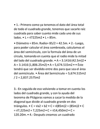 • 1.- Primero como ya tenemos el dato del área total
de todo el cuadrado grande, tenemos que sacarle raíz
cuadrada para saber cuanto mide cada uno de sus
lados. • L = √7225m2 • L = 85m.
• Diámetro = 85m. Radio= 85/2 = 42.5m. • 2.- Luego,
para poder calcular el área sombreada, calculamos el
área del semicírculo, con la formula del área de un
círculo, tomando en cuenta que el radio mide la mitad
del lado del cuadrado grande. • A = 3.1416 (42.5m)2 •
A = 3.1416 (1,806.25m2)• A = 5,674.515m2 • • Éste
tendrá que ser dividido entre dos para que sea el área
del semicírculo. • Área del Semicírculo = 5,674.515m2
/ 2 = 2,837.2575m2
3.- En seguida de eso volviendo a tomar en cuenta los
lados del cuadrado grande, y con la ayuda del
teorema de Pitágoras vamos a sacar la medida de la
diagonal que divide al cuadrado grande en dos
triángulos. • C = √a2 + b2 • C = √(85m)2 + (85m)2 • C
= √7,225m2 + 7,225m2• C = √14,450m2• C =
120.20m.• 4.- Después creamos un cuadrado
 