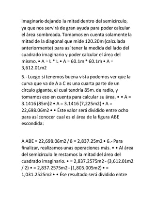 imaginario dejando la mitad dentro del semicírculo,
ya que nos servirá de gran ayuda para poder calcular
el área sombreada. Tomamos en cuenta solamente la
mitad de la diagonal que mide 120.20m (calculada
anteriormente) para así tener la medida del lado del
cuadrado imaginario y poder calcular el área del
mismo. • A = L * L • A = 60.1m * 60.1m • A =
3,612.01m2
5.- Luego si tenemos buena vista podemos ver que la
curva que va de A a C es una cuarta parte de un
círculo gigante, el cual tendría 85m. de radio, y
tomamos eso en cuenta para calcular su área. • • A =
3.1416 (85m)2 • A = 3.1416 (7,225m2)• A =
22,698.06m2 • • Éste valor será dividido entre ocho
para así conocer cual es el área de la figura ABE
escondida:
A ABE = 22,698.06m2 / 8 = 2,837.25m2• 6.- Para
finalizar, realizamos unas operaciones más. • • Al área
del semicírculo le restamos la mitad del área del
cuadrado imaginario. • = 2,837.2575m2- (3,612.01m2
/ 2) • = 2,837.2575m2- (1,805.005m2)• =
1,031.2525m2• • Ése resultado será dividido entre
 