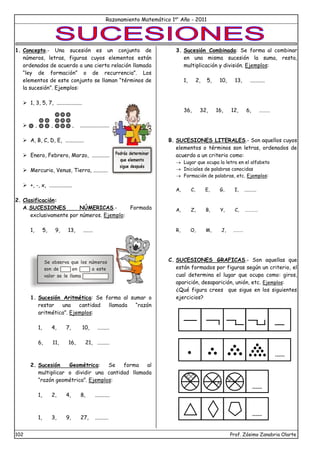 Razonamiento Matemático 1er
Año - 2011
102 Prof. Zósimo Zanabria Olarte
1. Concepto.- Una sucesión es un conjunto de
números, letras, figuras cuyos elementos están
ordenados de acuerdo a una cierta relación llamada
“ley de formación” o de recurrencia”. Los
elementos de este conjunto se llaman “términos de
la sucesión”. Ejemplos:
 1, 3, 5, 7, ...................
 , , , ......................
 A, B, C, D, E, ..............
 Enero, Febrero, Marzo, .............
 Mercurio, Venus, Tierra, ...........
 +, -, x, .................
2. Clasificación:
A.SUCESIONES NÚMERICAS.- Formada
exclusivamente por números. Ejemplo:
1, 5, 9, 13, .......
1. Sucesión Aritmética: Se forma al sumar o
restar una cantidad llamada “razón
aritmética”. Ejemplos:
1, 4, 7, 10, .........
6, 11, 16, 21, .........
2. Sucesión Geométrica: Se forma al
multiplicar o dividir una cantidad llamada
“razón geométrica”. Ejemplos:
1, 2, 4, 8, ...........
1, 3, 9, 27, ..........
3. Sucesión Combinada: Se forma al combinar
en una misma sucesión la suma, resta,
multiplicación y división. Ejemplos:
1, 2, 5, 10, 13, ...........
36, 32, 16, 12, 6, ………
B. SUCESIONES LITERALES.- Son aquellos cuyos
elementos o términos son letras, ordenados de
acuerdo a un criterio como:
 Lugar que ocupa la letra en el alfabeto
 Iniciales de palabras conocidas
 Formación de palabras, etc. Ejemplos:
A, C, E, G, I, ..........
A, Z, B, Y, C, …………
R, O, M, J, ………
C. SUCESIONES GRAFICAS.- Son aquellas que
están formados por figuras según un criterio, el
cual determina el lugar que ocupa como: giros,
aparición, desaparición, unión, etc. Ejemplos:
¿Qué figura crees que sigue en los siguientes
ejercicios?
Podrás determinar
que elemento
sigue después
Se observa que los números
son de en a este
valor se le llama
 