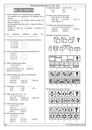 Razonamiento Matemático 1er
Año - 2011
104 Prof. Zósimo Zanabria Olarte
TAREA PARA LA CASA
1. Colocar verdadero (V) o falso (F) según corresponda:
– Los términos de la sucesión son los elementos de la
sucesión. ( )
– Los términos de una sucesión gráfica pueden ser
figuras o números. ( )
– Las sucesiones numéricas son de 2 tipos aritméticas y
geométricas. ( )
– Cuando la razón es un sumando la sucesión es
geométrica. ( )
2. Las sucesiones numéricas pueden ser:
____________________________________
3. Hallar el término que sigue en cada sucesión numérica.
· 4, 7, 10, 13, ....................
· 2, 7, 12, 17, ....................
· 2, 4, 12, 36, ....................
· 3, 9, 18, 54, ....................
4. Hallar el término que sigue en cada sucesión literal.
· C, E, G, I, ....................
· C, F, I, L, ....................
· E, G, J, N, ....................
· P, S, T, C, ....................
5. Hallar los números que siguen:
· 2, 4, 12, 24, 72, ....................
· 9, 3, 6, 2, 4 , ....................
a) 144 Y 3/4 b) 216 Y 3/4 c) 144 Y 8
d) 144 Y 4/3 e) 36 Y 8
6. Hallar los números que sigue en cada sucesión.
· 4, 6, 9, 14, 22, ....................
· 1, 3, 9, 19, 33 ....................
a) 33 y 18 b) 34 y 17 c) 34 y 18
d) 34 y 19 e) 35 y 18
7. ¿Cuál sigue? 1, 3, 7, 19, 33, ....................
a) 74 b) 75 c) 76
d) 77 e) 78
8. Hallar el valor de “x” e “y” en:
3, 2, 9, 4, 27, 8, 81, x, y
a) 81 y 18 b) 243 y 22 c) 162 y 22
d) 243 y 20 e) 162 y 20
9. Hallar las letras que siguen:
· B, D, H, J, N, ....................
· B, E, J, P, ....................
a) Q y Xb) X y P c) P y X
d) P y Y e) Q y Y
10. Hallar las letras que siguen:
· E, F, M, A, ....................
· U, T, C, S, ....................
a) N y M b) T y M c) M y N
d) M y O e) T y N
11. ¿Qué letra sigue? Z, W, S, P, M, ....................
a) J b) I c) L
d) K e) H
12. Hallar el par de letras que sigue:
(B,C) ; (E, E) ; (J, I) ; (P,Ñ) ; ....................
a) (X , W) b) (Y, W) c) (Z , V)
d) (X, V)e) (Y, V)
13. Hallar el par de elementos que sigue en:
(1, a) ; (4, d) ; (12, h) ; (24, k) ; ....................
a) (18, h) b) (24, h) c) (24, l)
d) (24, ñ) e) (18, l)
14.Hallar la figura que continua:
15.Determina que figura continua:
1 2 3 4 5 6
1 2 3 4 5 6
1 2 3 4 5
1 2 3 4 5 6
1 2 3 4 5
 
