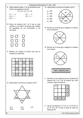 Razonamiento Matemático 1er
Año - 2011
79 Prof. Zósimo Zanabria Olarte
9. ¿Qué símbolos deben ir en los paréntesis para
formar una igualdad correcta?.
3 ( ) 3 ( ) 3 ( ) 3 = 10
a) - ; + ; x b) + ; - ; x
c) x ; + ; ÷ d) ÷ ; x ; +
e) x ; ÷ ; -
10. Coloca los números del 1 al 9 uno en cada
casillero y sin repetir de manera que cumplan
las igualdades en los horizontales y los
verticales.
- =
÷ =
+ =
11. Rellenar los cuadros en blanco para que se
cumplan los resultados.
12. ¿Qué número continua en el espacio vacío?
a) 3 b) 6 c) 9
d) 12 e) 15
13. ¿Qué número continua en el espacio vacío?
a) 475
b) 470
c) 465
d) 460
e) 455
14. Escribe las 4 letras para completar el nombre
de un continente.
15. Escribe las 4 letras para completar el nombre
de un objeto.
TAREA DOMICILIARIA
1. Distribuir en los casilleros de los recuadros los
números del 1 al 9 de tal manera que cada
columna y cada fila suman el .
2. Ubicar los números 2; 3; 4; 5; 6; 7; 8; 9; 10; 11;
12; 13; 14 y 15. Tal que la suma de todas las
líneas sea 25.
- + =9
+ + -
+ - =0
- - +
+ - =1
=9 =3 =2
3
3
189
21
1
455
933
20
5
11720
2345
95
U
A
R E
14
15
16
14 15 16
x
=
 