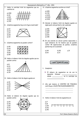 Razonamiento Matemático 1er
Año - 2011
114 Prof. Zósimo Zanabria Olarte
7. Hallar la cantidad total de segmentos que se
cuentan en:
a) 200
b) 10
c) 110
d) 202
e) 100
8. ¿Cuántos segmentos hay en la figura mostrada?
a) 22
b) 23
c) 24
d) 28
e) 32
9. ¿Cuántos segmentos se pueden contar?
a) 40
b) 43
c) 50
d) 60
e) 90
10. Hallar el número total de ángulos agudos que se
pueden contar.
a) 8
b) 21
c) 23
d) 28
e) 30
11. Hallar el número total de ángulo agudos en:
a) 10
b) 20
c) 30
d) 31
e) 32
12. Hallar el número de ángulos agudos que se
pueden contar.
a) 24
b) 30
c) 60
d) 72
e) 78
13. ¿Cuántos segmentos existen en total?
a) 495
b) 715
c) 1210
d) 1320
e) 1410
14. Calcular el número total de ángulos agudos en
algún punto del perímetro del cuadrado.
a) 190
b) 189
c) 197
d) 201
e) 198
15. En una avenida se ubican postes espaciados a
igual distancia de tal manera que se pueden
contar 45 separaciones de postes. ¿Cuántos
postes hay en la avenida?.
a) 44 b) 45 c) 9
d) 10 e) 11
TAREA DOMICILIARIA
1. Completar:
El número de segmentos se da con la
siguiente fórmula _________________
donde ____________ es la cantidad de
___________________.
2. ¿De qué manera el CONTEO DE FIGURAS
contribuye a NUESTRO RAZONAMIENTO?.
.............................................................................
.............................................................................
.............................................................................
3. Hallar el número total de segmentos en:
a) 7
b) 8
c) 28
d) 36
e) 40
B
A C
A
F E
D
B C
1
2
3
9
10
1 2 9
9
1
E S T U D I A R
 