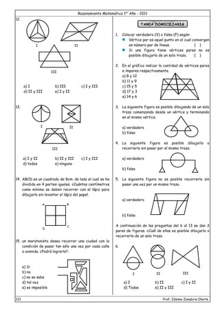 Razonamiento Matemático 1er
Año - 2011
121 Prof. Zósimo Zanabria Olarte
12.
a) I b) III c) I y III
d) II y III e) I y II
13.
a) I y II b) II y III c) I y III
d) todos e) ninguno
14. ABCD es un cuadrado de 8cm. de lado el cual se ha
dividido en 4 partes iguales. ¿Cuántos centímetros
como mínimo se deben recorrer con el lápiz para
dibujarlo sin levantar el lápiz del papel.
15. un maratonista desea recorrer una ciudad con la
condición de pasar tan sólo una vez por cada calle
o avenida. ¿Podrá lograrlo?.
a) Si
b) no
c) no se sabe
d) tal vez
e) es imposible
TAREA DOMICILIARIA
1. Colocar verdadero (V) o falso (F) según:
Vértice par es aquel punto en el cual convergen
un número par de líneas. ( )
Si una figura tiene vértices pares no es
posible dibujarlo de un solo trazo. ( )
2. En el gráfico indicar la cantidad de vértices pares
e impares respectivamente.
a) 8 y 12
b) 11 y 9
c) 15 y 5
d) 17 y 3
e) 14 y 6
3. La siguiente figura es posible dibujando de un solo
trazo comenzando desde un vértice y terminando
en el mismo vértice.
a) verdadero
b) falso
4. La siguiente figura es posible dibujarlo o
recorrerlo sin pasar por el mismo trazo.
a) verdadero
b) falso
5. La siguiente figura no es posible recorrerlo sin
pasar una vez por un mismo trazo.
a) verdadero
b) falso
A continuación de las preguntas del 6 al 13 se dan 3
pares de figuras. ¿Cuál de ellas es posible dibujarlo o
recorrerlo de un solo trazo.
6.
a) I b) II c) I y II
d) Todas e) II y III
I II
III
I II
III
A
D
B
C
I II III
 