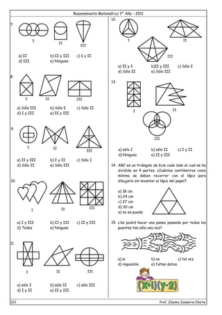 Razonamiento Matemático 1er
Año - 2011
122 Prof. Zósimo Zanabria Olarte
7.
a) II b) II y III c) I y II
d) III e) Ninguno
8.
a) Sólo III b) Sólo I c) Sólo II
d) I y III e) II y III
9.
a) II y III b) I y II c) Sólo I
d) Sólo II e) Sólo III
10.
a) I y III b) II y III c) II y III
d) Todos e) Ninguno
11.
a) sólo I b) sólo II c) sólo III
d) I y II e) II y III
12.
a) II y I b)II y III c) Sólo I
d) Sólo II e) Sólo III
13.
a) sólo I b) sólo II c) I y II
d) Ninguno e) II y III
14. ABC es un triángulo de 6cm cada lado el cual se ha
dividido en 4 partes. ¿Cuántos centímetros como
mínimo se deben recorrer con el lápiz para
dibujarlo sin levantar el lápiz del papel?.
a) 18 cm
b) 24 cm
c) 27 cm
d) 30 cm
e) no se puede
15. ¿Se podrá hacer una paseo pasando por todos los
puentes tan sólo una vez?
a) si b) no c) tal vez
d) imposible e) faltan datos
I
II
III
I II III
III
I II
I II III
I III
I II
I II
III
III
II
 