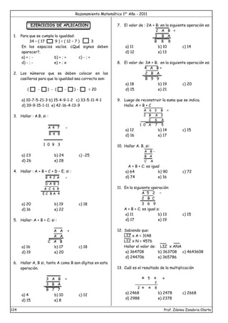 Razonamiento Matemático 1er
Año - 2011
124 Prof. Zósimo Zanabria Olarte
EJERCICIOS DE APLICACION
1. Para que se cumpla la igualdad:
34 – ( 17 9 ) = ( 12 – 7 ) 3
En los espacios vacíos. ¿Qué signos deben
aparecer?.
a) + ; - b) + ; + c) - ; +
d) - ; - e) + ; x
2. Los números que se deben colocar en los
casilleros para que la igualdad sea correcta son:
( - ) - ( - ) - = 20
a) 10-7-5-21-3 b) 15-4-9-1-2 c) 33-5-11-4-1
d) 39-9-15-1-11 e) 42-16-4-13-9
3. Hallar : A.B, si :

7
4
A
B
A
B
1 0 9 3
a) 23 b) 24 c) -25
d) 26 e) 28
4. Hallar : A + B + C + D – E; si :
A
2
4
B 
3
B
A
D
A C 6 8
E C B A 4
a) 20 b) 19 c) 18
d) 16 e) 22
5. Hallar: A + B + C; si :
A A +
A A
C A B
a) 16 b) 17 c) 18
d) 19 e) 20
6. Hallar A, B si, tanto A como B son dígitos en esta
operación.
3 A B +
3 B A
B 7 7
a) 4 b) 10 c) 12
d) 15 e) 8
7. El valor de : 2A + B; en la siguiente operación es:
2 A B +
3 B A
B 8 8
a) 11 b) 10 c) 14
d) 12 e) 13
8. El valor de: 3A + B; en la siguiente operación es:
4 A B +
2 B A
B 9 9
a) 18 b) 19 c) 20
d) 15 e) 21
9. Luego de reconstruir la suma que se indica.
Halla: A + B + C
A 6 3 B +
2 B A 3
C 6 A
1 0 A 7 5
a) 12 b) 14 c) 15
d) 16 e) 17
10. Hallar A. B, si:
A B -
B A
C A
A + B + C; es igual
a) 64 b) 90 c) 72
d) 74 e) 16
11. En la siguiente operación:
A 5 2 –
2 B C
3 6 9
A + B + C; es igual a:
a) 11 b) 13 c) 15
d) 17 e) 19
12. Sabiendo que:
LIZ x A = 3148
LIZ x N = 4576
Hallar el valor de: LIZ x ANA
a) 364708 b) 363708 c) 4643608
d) 244706 e) 365786
13. Cuál es el resultado de la multiplicación
 5  x
7
2   8
a) 2468 b) 2478 c) 2668
d) 2988 e) 2378
 