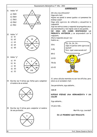 Razonamiento Matemático 1er
Año - 2011
81 Prof. Zósimo Zanabria Olarte
11. Hallar “A”
a) 1565
b) 1564
c) 1563
d) 1562
e) 1561
12. Hallar “x”
a) 61
b) 62
c) 63
d) 64
e) 65
13. Hallar “y”
a) 14
b) 16
c) 18
d) 20
e) 22
14. Escribe las 4 letras que faltan para completar
el nombre de un animal.
15. Escribe las 4 letras para completar el nombre
de una profesión.
SORPRENDETE
Ah! ¿Se cree diferente?
Haga este test.
Alguna vez pensó si somos iguales o si pensamos las
mismas cosas?
Haga este ejercicio de reflexión y encuentren la
respuesta!
Siga las instrucciones y responda las preguntas una a
una mentalmente y tan rápido como le sea posible.
NO SIGA SIN HABER RESPONDIDO LA
PREGUNTA ANTERIOR, y se sorprenderá con la
respuesta.
Ahora responda una por vez:
Cuánto es...
15+6
3+56
89+2
12+53
75+26
63+32
Sí, estos cálculos mentales no son tan difíciles, pero
ahora va el verdadero test.
Sea persistente, siga adelante...
123+5
RÁPIDO! ¡PIENSE UNA HERRAMIENTA Y UN
COLOR!
Siga adelante...
Un poco más...
Martillo rojo, ¿verdad?
ES LO PRIMERO QUE PENSASTE.
1
A
3
13
1
63
313
15
7
255
127
31
x
y
7
348
172
40
84
O
N
E
I
JA, JA, JA, JA…
¿Que te parece este ejercicios
mental?
Pero ¿qué cosas sucede no?
 
