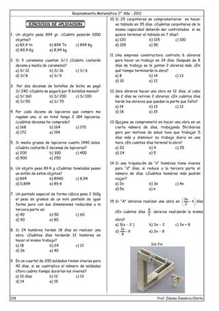Razonamiento Matemático 1er
Año - 2011
128 Prof. Zósimo Zanabria Olarte
EJRCICIOS DE APLICACION
1. Un objeto pesa 894 gr. ¿Cuánto pesarán 1000
objetos?
a) 89,4 tn b) 894 Tn c) 894 Kg
d) 89,4 Kg e) 8,94 kg
2. Si 3 caramelos cuestan S/.1 ¿Cuánto costarán
docena y media de caramelos?
a) S/.12 b) S/.16 c) S/.6
d) S/.8 e) S/.9
3. Por dos docenas de botellas de leche se pagó
S/.240. ¿Cuánto se pagará por 8 botellas menos?
a) S/.160 b) S/.200 c) S/.100
d) S/.50 e) S/.75
4. Por cada docena de lapiceros que compro me
regalan uno, si en total tengo 2 184 lapiceros.
¿cuántas docenas he comprado?
a) 168 b) 164 c) 170
d) 172 e) 154
5. Si media gruesa de lapiceros cuesta 1440 soles.
¿Cuánto costarán 2 decenas de lapiceros?
a) 200 b) 300 c) 400
d) 500 e) 250
6. Un objeto pesa 89.4 g ¿Cuántas toneladas pesan
un millón de estos objetos?
a) 894 b) 8940 c) 8,94
d) 0,894 e) 89,4
7. Un panteón especial de forma cúbica pesa 2 160g
el peso en gramos de un mini panteón de igual
forma pero con sus dimensiones reducidas a la
tercera parte es:
a) 40 b) 50 c) 60
d) 90 e) 80
8. Si 24 hombres tardan 18 días en realizar una
obra. ¿Cuántos días tardarán 12 hombres en
hacer el mismo trabajo?
a) 18 b) 24 c) 12
d) 36 e) 40
9. En un cuartel de 200 soldados tienen víveres para
40 días, si se cuatriplica el número de soldados
¿Para cuánto tiempo durarían los víveres?
a) 10 días b) 12 c) 13
d) 14 e) 15
10.Si 25 carpinteros se comprometieron en hacer
un tablado en 35 días. ¿Cuántos carpinteros de la
misma capacidad deberán ser contratados si se
quiere terminar el tablado en 7 días?
a) 120 b) 125 c) 100
d) 105 e) 90
11. Una empresa constructora contrata 6 obreros
para hacer un trabajo en 24 días. Después de 8
días de trabajo se le juntan 2 obreros más. ¿En
qué tiempo terminarán la obra?
a) 8 b) 14 c) 13
d) 10 e) 12
12.Seis obreros hacen una obra en 12 días, al cabo
de 2 días se retiran 2 obreros. ¿En cuántos días
harán los obreros que quedan la parte que falta?
a) 14 b) 13 c) 12
d) 18 e) 15
13.Quijano se comprometió en hacer una obra en un
cierto número de días, trabajando 5h/diarias
pero por motivos de salud tuvo que trabajar 5
días más y disminuir su trabajo diario en una
hora. ¿En cuántos días terminó la obra?
a) 20 b) 4 c) 25
d) 24 e) 5
14.Si una tripulación de “n” hombres tiene víveres
para “d” días, si reduce a la tercera parte el
número de días. ¿Cuántos hombres más podrán
viajar?
a) 2n b) 3n c) 4n
d) 5n e) n
15.Si “A” obreros realizan una obra en 







 4
2
x
3
días
¿En cuántos días
2
A
obreros realizarán la misma
obra?
a) 3(x  2 ) b) 3x  2 c) 3x + 8
d) 8
8
x
3
 e) 3x  8
Sin fin
 