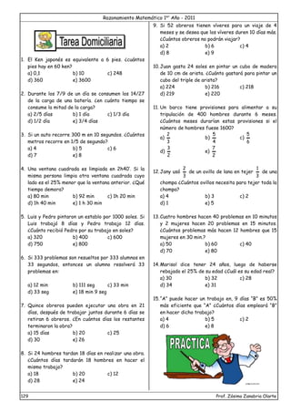 Razonamiento Matemático 1er
Año - 2011
129 Prof. Zósimo Zanabria Olarte
1. El Ken japonés es equivalente a 6 pies. ¿cuántos
pies hay en 60 ken?
a) 0,1 b) 10 c) 248
d) 360 e) 3600
2. Durante los 7/9 de un día se consumen los 14/27
de la carga de una batería. ¿en cuánto tiempo se
consume la mitad de la carga?
a) 2/5 días b) 1 día c) 1/3 día
d) 1/2 día e) 3/4 días
3. Si un auto recorre 300 m en 10 segundos. ¿Cuántos
metros recorre en 1/5 de segundo?
a) 4 b) 5 c) 6
d) 7 e) 8
4. Una ventana cuadrada es limpiada en 2h40’. Si la
misma persona limpia otra ventana cuadrada cuyo
lado es el 25% menor que la ventana anterior. ¿Qué
tiempo demora?
a) 80 min b) 92 min c) 1h 20 min
d) 1h 40 min e) 1 h 30 min
5. Luis y Pedro pintaron un establo por 1000 soles. Si
Luis trabajó 8 días y Pedro trabajo 12 días.
¿Cuánto recibió Pedro por su trabajo en soles?
a) 320 b) 400 c) 600
d) 750 e) 800
6. Si 333 problemas son resueltos por 333 alumnos en
33 segundos, entonces un alumno resolverá 33
problemas en:
a) 12 min b) 111 seg c) 33 min
d) 33 seg e) 18 min 9 seg
7. Quince obreros pueden ejecutar una obra en 21
días, después de trabajar juntos durante 6 días se
retiran 6 obreros. ¿En cuántos días los restantes
terminaron la obra?
a) 15 días b) 20 c) 25
d) 30 e) 26
8. Si 24 hombres tardan 18 días en realizar una obra.
¿Cuántos días tardarán 18 hombres en hacer el
mismo trabajo?
a) 18 b) 20 c) 12
d) 28 e) 24
9. Si 52 obreros tienen víveres para un viaje de 4
meses y se desea que los víveres duren 10 días más.
¿Cuántos obreros no podrán viajar?
a) 2 b) 6 c) 4
d) 8 e) 9
10.Juan gasta 24 soles en pintar un cubo de madera
de 10 cm de arista. ¿Cuánto gastará para pintar un
cubo del triple de arista?
a) 224 b) 216 c) 218
d) 219 e) 220
11. Un barco tiene provisiones para alimentar a su
tripulación de 400 hombres durante 6 meses.
¿Cuántos meses durarían estas provisiones si el
número de hombres fuese 1600?
a)
3
2
b)
4
5
c)
6
5
d)
2
3
e)
2
7
12.Jany usó
3
2
de un ovillo de lana en tejer
3
1
de una
chompa ¿Cuántos ovillos necesita para tejer toda la
chompa?
a) 4 b) 3 c) 2
d) 1 e) 5
13.Cuatro hombres hacen 40 problemas en 10 minutos
y 2 mujeres hacen 20 problemas en 15 minutos.
¿Cuántos problemas más hacen 12 hombres que 15
mujeres en 30 min.?
a) 50 b) 60 c) 40
d) 70 e) 80
14.Marisol dice tener 24 años, luego de haberse
rebajado el 25% de su edad ¿Cuál es su edad real?
a) 30 b) 32 c) 28
d) 34 e) 31
15.“A” puede hacer un trabajo en, 9 días “B” es 50%
más eficiente que “A” ¿Cuántos días empleará “B”
en hacer dicho trabajo?
a) 4 b) 5 c) 2
d) 6 e) 8
 