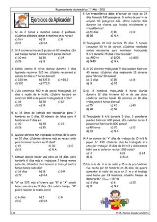 Razonamiento Matemático 1er
Año - 2011
131 Prof. Zósimo Zanabria Olarte
1. Si en 2 horas e monitos comes 2 plátanos.
¿Cuántos plátanos comen 6 monitos en 6 horas?
a) 16 h b) 12 c) 8
d) 18 e) N.A.
2. Si 4 cocineros hacen 8 pizzas en 80 minutos. ¿En
qué tiempo harán 5 cocineros 5 pizzas menos?
a) 30 min b) 28 c) 24
d) 26 e) 18
3. Carlos camina 8 horas diarias durante 7 días
logrando recorrer 225 km. ¿Cuánto recorrerá si
camina 12 días a 7 horas diarias?
a) 225 km b) 337,5 c) 425,5
d) 330 e) 275,5
4. Julio construye 400 m de pared trabajando 24
días a razón de 6 h/día. ¿Cuánto tardará en
construir 800 m de pared trabajando 8 h/día?
a) 36 b) 28 c) 12
d) 20 e) 14
5. Si 15 latas de comida son necesarios para 7
hombres en 2 días. El número de latas para 4
hombres en 7 días es :
a) 30 b) 20 c) 25
d) 26 e) 35
6. Quince obreros han realizado la mitad de la obra
en 20 días. ¿Cuántos obreros más se necesitarán
para terminar la obra en 10 días?
a) 15 b) 30 c) 10
d) 18 e) N.A.
7. Samuel decide hacer una obra en 18 días, pero
tardaría 6 días más si trabajase 2 horas menos
cada día. ¿Cuántos días demoró si trabajó cuatro
horas menos cada día?
a) 36 días b) 18 c) 144
d) 72 e) N.A.
8. “A” es 20% más eficiente que “B” si “A” puede
hacer una obra en 12 días. ¿En cuánto tiempo. “B”
podrá realizar la misma obra?
a) 6 días b) 5 c) 8
d) 10 e) N.A.
9. Un trasatlántico debe efectuar un viaje de 28
días llevando 240 pasajeros. Si antes de partir se
acoplan 40 pasajeros más. ¿Para cuántos días
duraron los víveres que llevaba inicialmente el
trasatlántico?
a) 24 días b) 16 c) 12
d) 20 e) N.A.
10.Trabajando 10 h/d durante 15 días; 5 hornos
consumen 50 tn de carbón. ¿Cuántas toneladas
serían necesarias para mantener trabajando
9 h/d durante 75 días 3 hornos más?
a) 1400 tn b) 1200 c) 1600
d) 1440 e) N.A.
11. Si 20 obreros trabajando 9 días pueden fabricar
40 mesas. ¿Cuántos días emplearán 15 obreros
para fabricar 50 mesas?
a) 12 días b) 15 c) 16
d) 18 e) 20
12.Si 15 hombres trabajando 8 horas diarias
durante 12 días hicieron 60 m de una obra.
¿Cuántos metros harán 10 obreros en 18 días
trabajando 6 horas diarias?
a) 75 b) 45 c) 40
d) 90 e) 80
13.Trabajando 8 h/d durante 5 días, 3 panaderos
pueden fabricar 600 panes. ¿En cuántas horas 4
panaderos fabricarán 800 panes?
a) 40 horas b) 20 c) 10
d) 28 e) N.A.
14.A un obrero de “x” días de trabajo de 10 h/d le
pagan S/. 430. ¿Cuántos días ha trabajado si a
otro por trabajar 15 días de 14 h/d y doblemente
hábil que el anterior recibe 1505 soles?
a) 16 b) 8 c) 24
d) 12 e) N.A.
15.Un pozo de 6 m de radio y 15 m de profundidad
fue hecho por 18 hombres en 36 días. Se quiere
aumentar el radio del pozo en 2 m y el trabajo
será hecho por 24 hombres. ¿Cuánto tiempo se
demorarán? (Vpozo = R2
H)
a) 16 días b) 8 c) 20
d) 12 e) N.A.
 