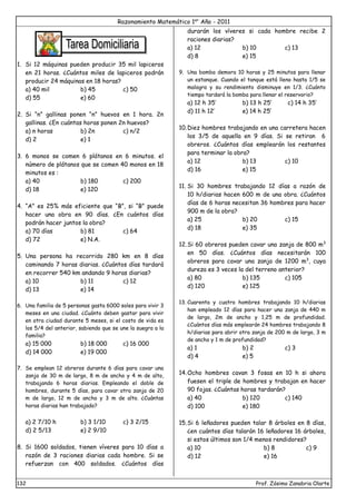 Razonamiento Matemático 1er
Año - 2011
132 Prof. Zósimo Zanabria Olarte
1. Si 12 máquinas pueden producir 35 mil lapiceros
en 21 horas. ¿Cuántos miles de lapiceros podrán
producir 24 máquinas en 18 horas?
a) 40 mil b) 45 c) 50
d) 55 e) 60
2. Si “n” gallinas ponen “n” huevos en 1 hora. 2n
gallinas. ¿En cuántas horas ponen 2n huevos?
a) n horas b) 2n c) n/2
d) 2 e) 1
3. 6 monos se comen 6 plátanos en 6 minutos. el
número de plátanos que se comen 40 monos en 18
minutos es :
a) 40 b) 180 c) 200
d) 18 e) 120
4. “A” es 25% más eficiente que “B”, si “B” puede
hacer una obra en 90 días. ¿En cuántos días
podrán hacer juntos la obra?
a) 70 días b) 81 c) 64
d) 72 e) N.A.
5. Una persona ha recorrido 280 km en 8 días
caminando 7 horas diarias. ¿Cuántos días tardará
en recorrer 540 km andando 9 horas diarias?
a) 10 b) 11 c) 12
d) 13 e) 14
6. Una familia de 5 personas gasta 6000 soles para vivir 3
meses en una ciudad. ¿Cuánto deben gastar para vivir
en otra ciudad durante 5 meses, si el costo de vida es
los 5/4 del anterior, sabiendo que se une la suegra a la
familia?
a) 15 000 b) 18 000 c) 16 000
d) 14 000 e) 19 000
7. Se emplean 12 obreros durante 6 días para cavar una
zanja de 30 m de largo, 8 m de ancho y 4 m de alto,
trabajando 6 horas diarias. Empleando el doble de
hombres, durante 5 días, para cavar otra zanja de 20
m de largo, 12 m de ancho y 3 m de alto. ¿Cuántas
horas diarias han trabajado?
a) 2 7/10 h b) 3 1/10 c) 3 2/15
d) 2 5/13 e) 2 9/10
8. Si 1600 soldados, tienen víveres para 10 días a
razón de 3 raciones diarias cada hombre. Si se
refuerzan con 400 soldados. ¿Cuántos días
durarán los víveres si cada hombre recibe 2
raciones diarias?
a) 12 b) 10 c) 13
d) 8 e) 15
9. Una bomba demora 10 horas y 25 minutos para llenar
un estanque. Cuando el tanque está lleno hasta 1/5 se
malogra y su rendimiento disminuye en 1/3. ¿Cuánto
tiempo tardará la bomba para llenar el reservorio?
a) 12 h 35’ b) 13 h 25’ c) 14 h 35’
d) 11 h 12’ e) 14 h 25’
10.Diez hombres trabajando en una carretera hacen
los 3/5 de aquella en 9 días. Si se retiran 6
obreros. ¿Cuántos días emplearán los restantes
para terminar la obra?
a) 12 b) 13 c) 10
d) 16 e) 15
11. Si 30 hombres trabajando 12 días a razón de
10 h/diarias hacen 600 m de una obra. ¿Cuántos
días de 6 horas necesitan 36 hombres para hacer
900 m de la obra?
a) 25 b) 20 c) 15
d) 18 e) 35
12.Si 60 obreros pueden cavar una zanja de 800 m3
en 50 días. ¿Cuántos días necesitarán 100
obreros para cavar una zanja de 1200 m3
, cuya
dureza es 3 veces la del terreno anterior?
a) 80 b) 135 c) 105
d) 120 e) 125
13. Cuarenta y cuatro hombres trabajando 10 h/diarias
han empleado 12 días para hacer una zanja de 440 m
de largo, 2m de ancho y 1,25 m de profundidad.
¿Cuántos días más emplearán 24 hombres trabajando 8
h/diarias para abrir otra zanja de 200 m de largo, 3 m
de ancho y 1 m de profundidad?
a) 1 b) 2 c) 3
d) 4 e) 5
14.Ocho hombres cavan 3 fosas en 10 h si ahora
fuesen el triple de hombres y trabajan en hacer
90 fojas. ¿Cuántas horas tardarán?
a) 40 b) 120 c) 140
d) 100 e) 180
15.Si 6 leñadores pueden talar 8 árboles en 8 días,
¿en cuántos días talarán 16 leñadores 16 árboles,
si estos últimos son 1/4 menos rendidores?
a) 10 b) 8 c) 9
d) 12 e) 16
 