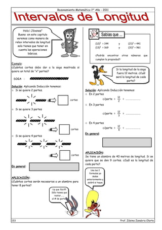 Razonamiento Matemático 1er
Año - 2011
133 Prof. Zósimo Zanabria Olarte
Ejemplo:
¿Cuántos cortes debo dar a la soga mostrada si
quiero un total de “x” partes?
SOGA :
Solución: Aplicando Inducción tenemos:
 Si se quiere 2 partes.
 Si se quiere 3 partes
 Si se quiere 4 partes
En general:
APLICACIÓN:
¿Cuántos cortes serán necesarios a un alambre para
tener 8 partes?
Solución: Aplicando Inducción tenemos:
 En 2 partes
c/parte =
2
12
= ……………………
 En 3 partes
c/parte =
3
12
= ……………………
 En 4 partes
c/parte =
4
12
= ……………………
En general:
APLICACIÓN:
Se tiene un alambre de 40 metros de longitud. Si se
quiere que se den 9 cortes. ¿Cuál es la longitud de
cada parte?
cortes
cortes
cortes
Uy que fácil!!!
Sólo tienes que
restar…….
al # de partes
(12)2
= 144 y (21)2
= 441
(13)2
= 169 y (31)2
= 961
¿Podrás encontrar otros números que
cumplan la propiedad?
Si la longitud de la soga
fuera 12 metros. ¿Cuál
será la longitud de cada
parte?
Usa las 2
formulas ya
dadas
anteriormente y
saldrá al toque
Hola ¡ Jóvenes”
Bueno: en este capitulo
veremos como manera de
relax intervalos de longitud
solo tienes que tener en
cuenta las operaciones
básicas.
 
