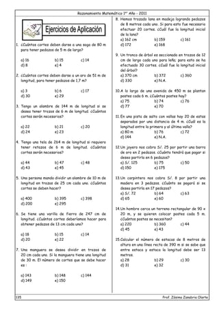 Razonamiento Matemático 1er
Año - 2011
135 Prof. Zósimo Zanabria Olarte
1. ¿Cuántos cortes deben darse a una soga de 80 m
para tener pedazos de 5 m de largo?
a) 16 b) 15 c) 14
d) 8 e) 4
2. ¿Cuántos cortes deben darse a un aro de 51 m de
longitud, para tener pedazos de 1,7 m?
a) 3 b) 6 c) 17
d) 30 e) 29
3. Tengo un alambre de 144 m de longitud si se
desea tener trozos de 6 m de longitud. ¿Cuántos
cortes serán necesarios?
a) 22 b) 21 c) 20
d) 24 e) 23
4. Tengo una tela de 264 m de longitud si requiero
tener retazos de 6 m de longitud. ¿Cuántos
cortes serán necesarios?
a) 44 b) 47 c) 48
d) 43 e) 45
5. Una persona manda dividir un alambre de 10 m de
longitud en trozos de 25 cm cada uno. ¿Cuántos
cortes se deben hacer?
a) 400 b) 395 c) 398
d) 200 e) 295
6. Se tiene una varilla de fierro de 247 cm de
longitud. ¿Cuántos cortes deberíamos hacer para
obtener pedazos de 13 cm cada uno?
a) 18 b) 15 c) 14
d) 20 e) 22
7. Una manguera se desea dividir en trozos de
20 cm cada uno. Si la manguera tiene una longitud
de 30 m. El número de cortes que se debe hacer
es :
a) 143 b) 148 c) 144
d) 149 e) 150
8. Hemos trozado lana en madeja logrando pedazos
de 8 metros cada uno. Si para esto fue necesario
efectuar 20 cortes. ¿Cuál fue la longitud inicial
de la lana?
a) 162 cm b) 159 c) 161
d) 172 e) 168
9. Un tronco de árbol es seccionado en trozos de 12
cm de largo cada uno para leña; para esto se ha
efectuado 30 cortes. ¿Cuál fue la longitud inicial
del árbol?
a) 370 cm b) 372 c) 360
d) 330 e) N.A.
10.A lo largo de una avenida de 450 m se plantan
postes cada 6 m. ¿Cuántos postes hay?
a) 75 b) 74 c) 76
d) 77 e) 70
11. En una pista de salto con vallas hay 20 de estas
separados por una distancia de 4 m. ¿Cuál es la
longitud entre la primera y al última valla?
a) 80 m b) 76 c) 72
d) 144 e) N.A.
12.Un joyero nos cobra S/. 25 por partir una barra
de oro en 2 pedazos. ¿Cuánto tendrá que pagar si
deseo partirla en 6 pedazos?
a) S/. 125 b) 75 c) 50
d) 150 e) 175
13.Un carpintero nos cobra S/. 8 por partir una
madera en 3 pedazos. ¿Cuánto se pagará si se
desea partirla en 17 pedazos?
a) S/. 72 b) 64 c) 63
d) 65 e) 60
14.Un hombre cerca un terreno rectangular de 90 x
20 m, y se quieren colocar postes cada 5 m.
¿Cuántos postes se necesitan?
a) 220 b) 360 c) 44
d) 45 e) 43
15.Calcular el número de estacas de 8 metros de
altura en una línea recta de 390 m si se sabe que
entre estaca y estaca la longitud debe ser 13
metros.
a) 28 b) 29 c) 30
d) 31 e) 32
 