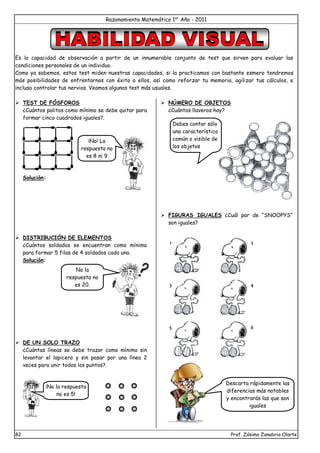 Razonamiento Matemático 1er
Año - 2011
82 Prof. Zósimo Zanabria Olarte
Es la capacidad de observación a partir de un innumerable conjunto de test que sirven para evaluar las
condiciones personales de un individuo.
Como ya sabemos, estos test miden nuestras capacidades, si la practicamos con bastante esmero tendremos
más posibilidades de enfrentarnos con éxito a ellos, así como reforzar tu memoria, agilizar tus cálculos, e
incluso controlar tus nervios. Veamos algunos test más usuales.
 TEST DE FÓSFOROS
¿Cuántos palitos como mínimo se debe quitar para
formar cinco cuadrados iguales?.
Solución:
 DISTRIBUCIÓN DE ELEMENTOS
¿Cuántos soldados se encuentran como mínimo
para formar 5 filas de 4 soldados cada una.
Solución:
 DE UN SOLO TRAZO
¿Cuántas líneas se debe trazar como mínimo sin
levantar el lapicero y sin pasar por una línea 2
veces para unir todos los puntos?.
 NÚMERO DE OBJETOS
¿Cuántos llaveros hay?
 FIGURAS IGUALES ¿Cuál par de “SNOOPYS”
son iguales?
¡No! La
respuesta no
es 8 ni 9
No la
respuesta no
es 20.
¡No la respuesta
no es 5!
Debes contar sólo
una característica
común o visible de
los objetos
1 2
3 4
5 6
Descarta rápidamente las
diferencias más notables
y encontrarás las que son
iguales
 
